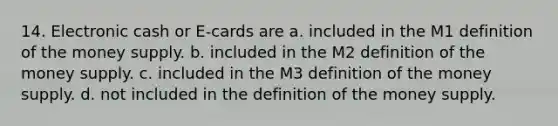 14. Electronic cash or E-cards are a. included in the M1 definition of the money supply. b. included in the M2 definition of the money supply. c. included in the M3 definition of the money supply. d. not included in the definition of the money supply.