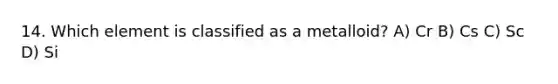 14. Which element is classified as a metalloid? A) Cr B) Cs C) Sc D) Si