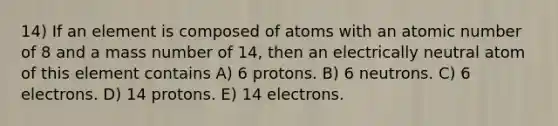 14) If an element is composed of atoms with an atomic number of 8 and a mass number of 14, then an electrically neutral atom of this element contains A) 6 protons. B) 6 neutrons. C) 6 electrons. D) 14 protons. E) 14 electrons.