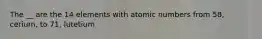 The __ are the 14 elements with atomic numbers from 58, cerium, to 71, lutetium