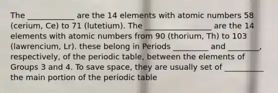 The ____________ are the 14 elements with atomic numbers 58 (cerium, Ce) to 71 (lutetium). The _________________ are the 14 elements with atomic numbers from 90 (thorium, Th) to 103 (lawrencium, Lr). these belong in Periods _________ and ________, respectively, of the periodic table, between the elements of Groups 3 and 4. To save space, they are usually set of __________ the main portion of the periodic table