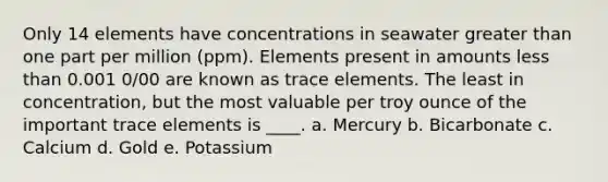 Only 14 elements have concentrations in seawater greater than one part per million (ppm). Elements present in amounts less than 0.001 0/00 are known as trace elements. The least in concentration, but the most valuable per troy ounce of the important trace elements is ____. a. Mercury b. Bicarbonate c. Calcium d. Gold e. Potassium