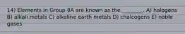 14) Elements in Group 8A are known as the ________. A) halogens B) alkali metals C) alkaline earth metals D) chalcogens E) noble gases