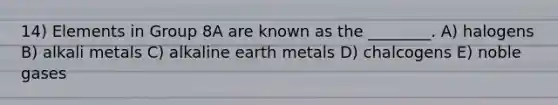 14) Elements in Group 8A are known as the ________. A) halogens B) alkali metals C) alkaline earth metals D) chalcogens E) noble gases