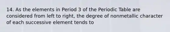 14. As the elements in Period 3 of the Periodic Table are considered from left to right, the degree of nonmetallic character of each successive element tends to