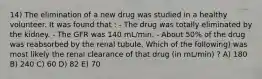 14) The elimination of a new drug was studied in a healthy volunteer. It was found that : - The drug was totally eliminated by the kidney. - The GFR was 140 mL/min. - About 50% of the drug was reabsorbed by the renal tubule. Which of the following) was most likely the renal clearance of that drug (in mL/min) ? A) 180 B) 240 C) 60 D) 82 E) 70