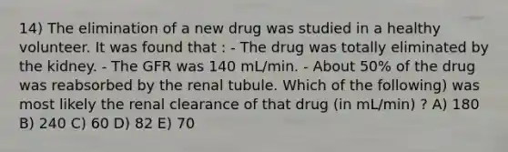 14) The elimination of a new drug was studied in a healthy volunteer. It was found that : - The drug was totally eliminated by the kidney. - The GFR was 140 mL/min. - About 50% of the drug was reabsorbed by the renal tubule. Which of the following) was most likely the renal clearance of that drug (in mL/min) ? A) 180 B) 240 C) 60 D) 82 E) 70