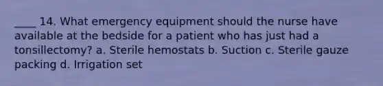 ____ 14. What emergency equipment should the nurse have available at the bedside for a patient who has just had a tonsillectomy? a. Sterile hemostats b. Suction c. Sterile gauze packing d. Irrigation set