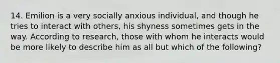 14. Emilion is a very socially anxious individual, and though he tries to interact with others, his shyness sometimes gets in the way. According to research, those with whom he interacts would be more likely to describe him as all but which of the following?