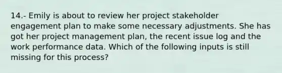 14.- Emily is about to review her project stakeholder engagement plan to make some necessary adjustments. She has got her project management plan, the recent issue log and the work performance data. Which of the following inputs is still missing for this process?