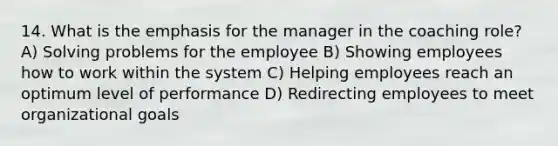 14. What is the emphasis for the manager in the coaching role? A) Solving problems for the employee B) Showing employees how to work within the system C) Helping employees reach an optimum level of performance D) Redirecting employees to meet organizational goals