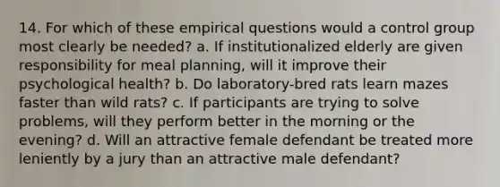 14. For which of these empirical questions would a control group most clearly be needed? a. If institutionalized elderly are given responsibility for meal planning, will it improve their psychological health? b. Do laboratory-bred rats learn mazes faster than wild rats? c. If participants are trying to solve problems, will they perform better in the morning or the evening? d. Will an attractive female defendant be treated more leniently by a jury than an attractive male defendant?