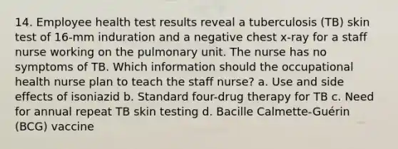 14. Employee health test results reveal a tuberculosis (TB) skin test of 16-mm induration and a negative chest x-ray for a staff nurse working on the pulmonary unit. The nurse has no symptoms of TB. Which information should the occupational health nurse plan to teach the staff nurse? a. Use and side effects of isoniazid b. Standard four-drug therapy for TB c. Need for annual repeat TB skin testing d. Bacille Calmette-Guérin (BCG) vaccine