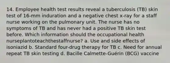 14. Employee health test results reveal a tuberculosis (TB) skin test of 16-mm induration and a negative chest x-ray for a staff nurse working on the pulmonary unit. The nurse has no symptoms of TB and has never had a positive TB skin test before. Which information should the occupational health nurseplantoteachthestaffnurse? a. Use and side effects of isoniazid b. Standard four-drug therapy for TB c. Need for annual repeat TB skin testing d. Bacille Calmette-Guérin (BCG) vaccine