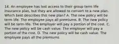 14. An employee has lost access to their group term life insurance plan, but they are allowed to convert to a new plan. Which best describes this new plan? A. The new policy will be term life. The employee pays all premiums. B. The new policy will be term life. The employer will pay a portion of the cost. C. The new policy will be cash value. The employer will pay a portion of the cost. D. The new policy will be cash value. The employee pays all the premiums