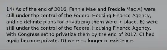 14) As of the end of 2016, Fannie Mae and Freddie Mac A) were still under the control of the Federal Housing Finance Agency, and no definite plans for privatizing them were in place. B) were still under the control of the Federal Housing Finance Agency, with Congress set to privatize them by the end of 2017. C) had again become private. D) were no longer in existence.