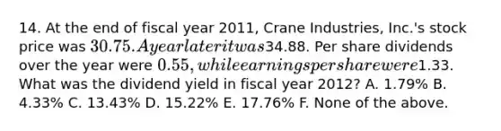 14. At the end of fiscal year 2011, Crane Industries, Inc.'s stock price was 30.75. A year later it was34.88. Per share dividends over the year were 0.55, while earnings per share were1.33. What was the dividend yield in fiscal year 2012? A. 1.79% B. 4.33% C. 13.43% D. 15.22% E. 17.76% F. None of the above.