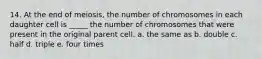 14. At the end of meiosis, the number of chromosomes in each daughter cell is _____ the number of chromosomes that were present in the original parent cell. a. the same as b. double c. half d. triple e. four times