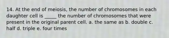 14. At the end of meiosis, the number of chromosomes in each daughter cell is _____ the number of chromosomes that were present in the original parent cell. a. the same as b. double c. half d. triple e. four times