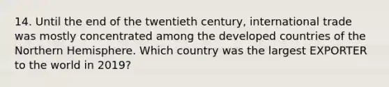 14. Until the end of the twentieth century, international trade was mostly concentrated among the developed countries of the Northern Hemisphere. Which country was the largest EXPORTER to the world in 2019?