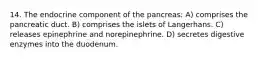 14. The endocrine component of the pancreas: A) comprises the pancreatic duct. B) comprises the islets of Langerhans. C) releases epinephrine and norepinephrine. D) secretes digestive enzymes into the duodenum.