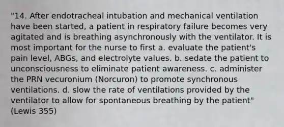 "14. After endotracheal intubation and mechanical ventilation have been started, a patient in respiratory failure becomes very agitated and is breathing asynchronously with the ventilator. It is most important for the nurse to first a. evaluate the patient's pain level, ABGs, and electrolyte values. b. sedate the patient to unconsciousness to eliminate patient awareness. c. administer the PRN vecuronium (Norcuron) to promote synchronous ventilations. d. slow the rate of ventilations provided by the ventilator to allow for spontaneous breathing by the patient" (Lewis 355)