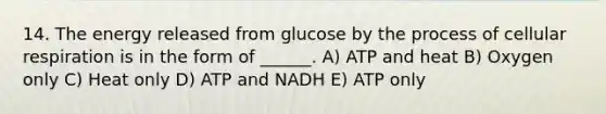 14. The energy released from glucose by the process of cellular respiration is in the form of ______. A) ATP and heat B) Oxygen only C) Heat only D) ATP and NADH E) ATP only