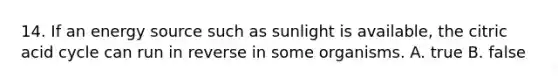 14. If an energy source such as sunlight is available, the citric acid cycle can run in reverse in some organisms. A. true B. false