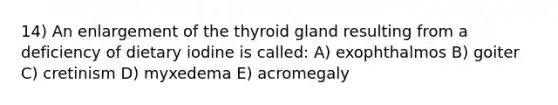 14) An enlargement of the thyroid gland resulting from a deficiency of dietary iodine is called: A) exophthalmos B) goiter C) cretinism D) myxedema E) acromegaly