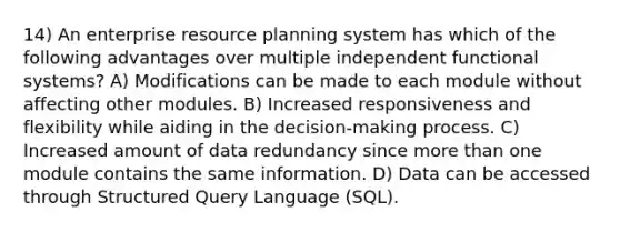 14) An enterprise resource planning system has which of the following advantages over multiple independent functional systems? A) Modifications can be made to each module without affecting other modules. B) Increased responsiveness and flexibility while aiding in the decision-making process. C) Increased amount of data redundancy since more than one module contains the same information. D) Data can be accessed through Structured Query Language (SQL).