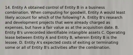 14. Entity A obtained control of Entity B in a business combination. When computing for goodwill, Entity A would least likely account for which of the following? A. Entity B's research and development projects that were already charged as expenses, but have a fair value as at the acquisition date. B. Entity B's unrecorded identifiable intangible assets C. Operating lease between Entity A and Entity B, wherein Entity B is the lessee. D. Entity A's expected costs of exiting or terminating some or all of Entity B's activities after the combination.