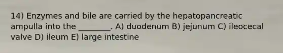 14) Enzymes and bile are carried by the hepatopancreatic ampulla into the ________. A) duodenum B) jejunum C) ileocecal valve D) ileum E) large intestine