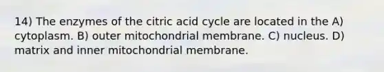 14) The enzymes of the citric acid cycle are located in the A) cytoplasm. B) outer mitochondrial membrane. C) nucleus. D) matrix and inner mitochondrial membrane.