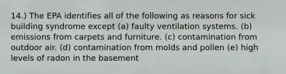 14.) The EPA identifies all of the following as reasons for sick building syndrome except (a) faulty ventilation systems. (b) emissions from carpets and furniture. (c) contamination from outdoor air. (d) contamination from molds and pollen (e) high levels of radon in the basement