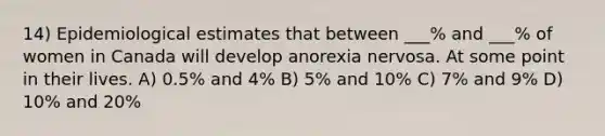 14) Epidemiological estimates that between ___% and ___% of women in Canada will develop anorexia nervosa. At some point in their lives. A) 0.5% and 4% B) 5% and 10% C) 7% and 9% D) 10% and 20%