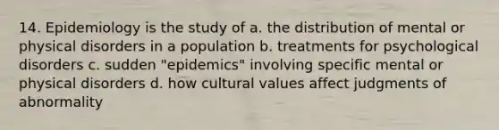 14. Epidemiology is the study of a. the distribution of mental or physical disorders in a population b. treatments for psychological disorders c. sudden "epidemics" involving specific mental or physical disorders d. how cultural values affect judgments of abnormality