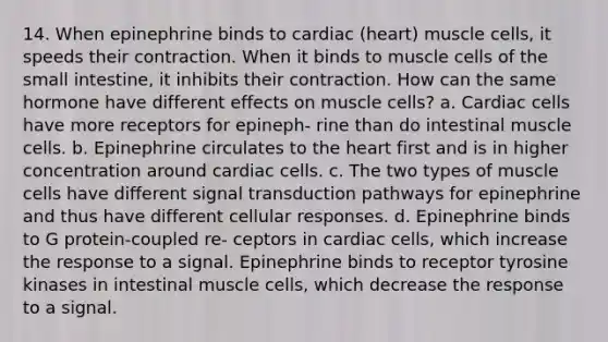 14. When epinephrine binds to cardiac (heart) muscle cells, it speeds their contraction. When it binds to muscle cells of the small intestine, it inhibits their contraction. How can the same hormone have different effects on muscle cells? a. Cardiac cells have more receptors for epineph- rine than do intestinal muscle cells. b. Epinephrine circulates to the heart first and is in higher concentration around cardiac cells. c. The two types of muscle cells have different signal transduction pathways for epinephrine and thus have different cellular responses. d. Epinephrine binds to G protein-coupled re- ceptors in cardiac cells, which increase the response to a signal. Epinephrine binds to receptor tyrosine kinases in intestinal muscle cells, which decrease the response to a signal.