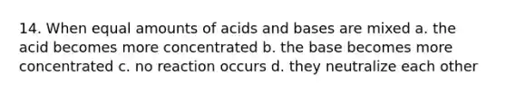 14. When equal amounts of acids and bases are mixed a. the acid becomes more concentrated b. the base becomes more concentrated c. no reaction occurs d. they neutralize each other