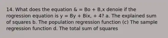 14. What does the equation & = Bo + B,x denoie if the rogression equation is y = By + Bix, + 4? a. The explained sum of squares b. The population regression function (c) The sample regression function d. The total sum of squares