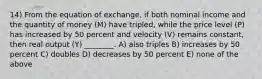 14) From the equation of exchange, if both nominal income and the quantity of money (M) have tripled, while the price level (P) has increased by 50 percent and velocity (V) remains constant, then real output (Y) ________. A) also triples B) increases by 50 percent C) doubles D) decreases by 50 percent E) none of the above