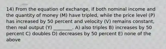 14) From the equation of exchange, if both nominal income and the quantity of money (M) have tripled, while the price level (P) has increased by 50 percent and velocity (V) remains constant, then real output (Y) ________. A) also triples B) increases by 50 percent C) doubles D) decreases by 50 percent E) none of the above