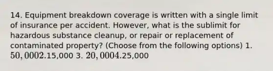 14. Equipment breakdown coverage is written with a single limit of insurance per accident. However, what is the sublimit for hazardous substance cleanup, or repair or replacement of contaminated property? (Choose from the following options) 1. 50,000 2.15,000 3. 20,000 4.25,000