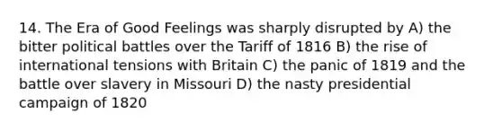 14. The Era of Good Feelings was sharply disrupted by A) the bitter political battles over the Tariff of 1816 B) the rise of international tensions with Britain C) the panic of 1819 and the battle over slavery in Missouri D) the nasty presidential campaign of 1820