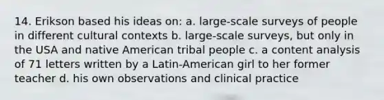 14. Erikson based his ideas on: a. large-scale surveys of people in different cultural contexts b. large-scale surveys, but only in the USA and native American tribal people c. a content analysis of 71 letters written by a Latin-American girl to her former teacher d. his own observations and clinical practice