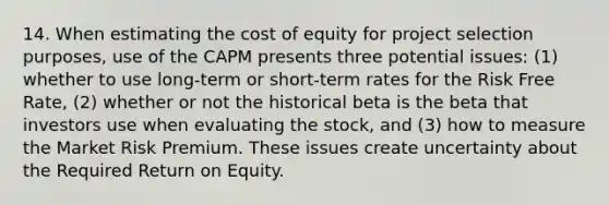 14. When estimating the cost of equity for project selection purposes, use of the CAPM presents three potential issues: (1) whether to use long-term or short-term rates for the Risk Free Rate, (2) whether or not the historical beta is the beta that investors use when evaluating the stock, and (3) how to measure the Market Risk Premium. These issues create uncertainty about the Required Return on Equity.