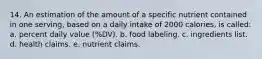 14. An estimation of the amount of a specific nutrient contained in one serving, based on a daily intake of 2000 calories, is called: a. percent daily value (%DV). b. food labeling. c. ingredients list. d. health claims. e. nutrient claims.