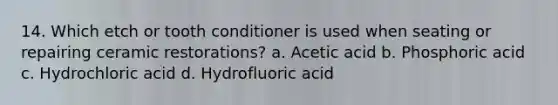 14. Which etch or tooth conditioner is used when seating or repairing ceramic restorations? a. Acetic acid b. Phosphoric acid c. Hydrochloric acid d. Hydrofluoric acid