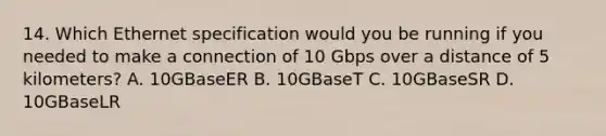 14. Which Ethernet specification would you be running if you needed to make a connection of 10 Gbps over a distance of 5 kilometers? A. 10GBaseER B. 10GBaseT C. 10GBaseSR D. 10GBaseLR