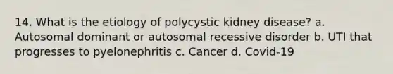 14. What is the etiology of polycystic kidney disease? a. Autosomal dominant or autosomal recessive disorder b. UTI that progresses to pyelonephritis c. Cancer d. Covid-19