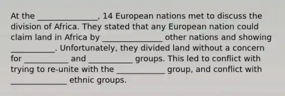 At the _______________, 14 European nations met to discuss the division of Africa. They stated that any European nation could claim land in Africa by _______________ other nations and showing ___________. Unfortunately, they divided land without a concern for ___________ and ___________ groups. This led to conflict with trying to re-unite with the ____________ group, and conflict with ______________ ethnic groups.